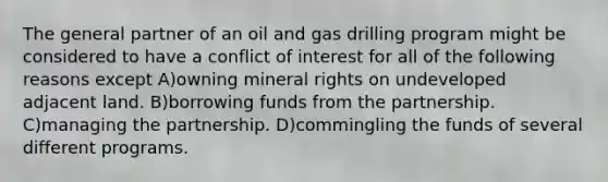 The general partner of an oil and gas drilling program might be considered to have a conflict of interest for all of the following reasons except A)owning mineral rights on undeveloped adjacent land. B)borrowing funds from the partnership. C)managing the partnership. D)commingling the funds of several different programs.