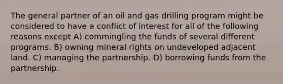 The general partner of an oil and gas drilling program might be considered to have a conflict of interest for all of the following reasons except A) commingling the funds of several different programs. B) owning mineral rights on undeveloped adjacent land. C) managing the partnership. D) borrowing funds from the partnership.