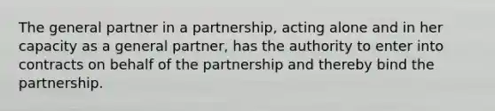 The general partner in a partnership, acting alone and in her capacity as a general partner, has the authority to enter into contracts on behalf of the partnership and thereby bind the partnership.