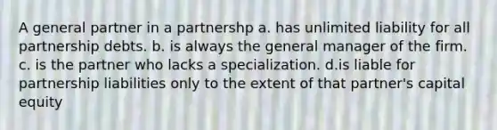 A general partner in a partnershp a. has unlimited liability for all partnership debts. b. is always the general manager of the firm. c. is the partner who lacks a specialization. d.is liable for partnership liabilities only to the extent of that partner's capital equity