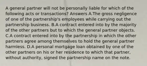 A general partner will not be personally liable for which of the following acts or transactions? Answers A.The gross negligence of one of the partnership's employees while carrying out the partnership business. B.A contract entered into by the majority of the other partners but to which the general partner objects. C.A contract entered into by the partnership in which the other partners agree among themselves to hold the general partner harmless. D.A personal mortgage loan obtained by one of the other partners on his or her residence to which that partner, without authority, signed the partnership name on the note.