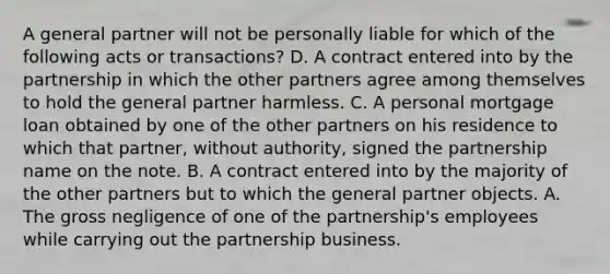 A general partner will not be personally liable for which of the following acts or transactions? D. A contract entered into by the partnership in which the other partners agree among themselves to hold the general partner harmless. C. A personal mortgage loan obtained by one of the other partners on his residence to which that partner, without authority, signed the partnership name on the note. B. A contract entered into by the majority of the other partners but to which the general partner objects. A. The gross negligence of one of the partnership's employees while carrying out the partnership business.