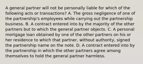 A general partner will not be personally liable for which of the following acts or transactions? A. The gross negligence of one of the partnership's employees while carrying out the partnership business. B. A contract entered into by the majority of the other partners but to which the general partner objects. C. A personal mortgage loan obtained by one of the other partners on his or her residence to which that partner, without authority, signed the partnership name on the note. D. A contract entered into by the partnership in which the other partners agree among themselves to hold the general partner harmless.