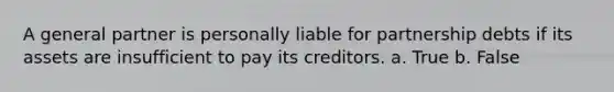 A general partner is personally liable for partnership debts if its assets are insufficient to pay its creditors. a. True b. False