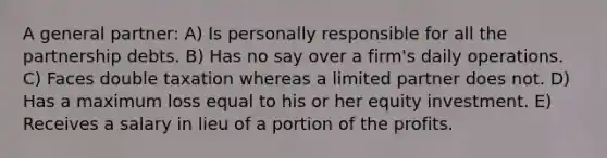 A general partner: A) Is personally responsible for all the partnership debts. B) Has no say over a firm's daily operations. C) Faces double taxation whereas a limited partner does not. D) Has a maximum loss equal to his or her equity investment. E) Receives a salary in lieu of a portion of the profits.