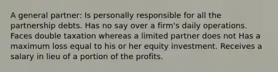 A general partner: Is personally responsible for all the partnership debts. Has no say over a firm's daily operations. Faces double taxation whereas a limited partner does not Has a maximum loss equal to his or her equity investment. Receives a salary in lieu of a portion of the profits.