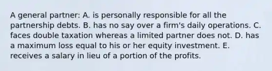 A general partner: A. is personally responsible for all the partnership debts. B. has no say over a firm's daily operations. C. faces double taxation whereas a limited partner does not. D. has a maximum loss equal to his or her equity investment. E. receives a salary in lieu of a portion of the profits.