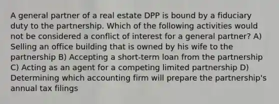 A general partner of a real estate DPP is bound by a fiduciary duty to the partnership. Which of the following activities would not be considered a conflict of interest for a general partner? A) Selling an office building that is owned by his wife to the partnership B) Accepting a short-term loan from the partnership C) Acting as an agent for a competing limited partnership D) Determining which accounting firm will prepare the partnership's annual tax filings