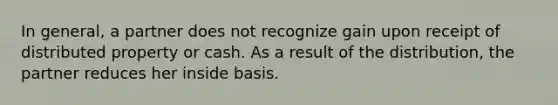 In general, a partner does not recognize gain upon receipt of distributed property or cash. As a result of the distribution, the partner reduces her inside basis.