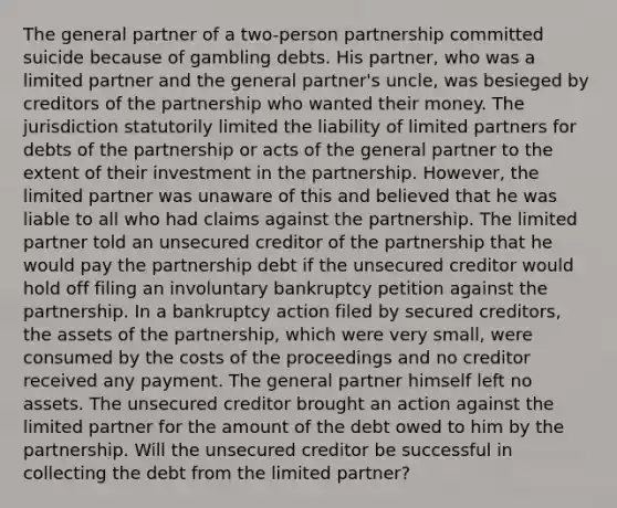 The general partner of a two-person partnership committed suicide because of gambling debts. His partner, who was a limited partner and the general partner's uncle, was besieged by creditors of the partnership who wanted their money. The jurisdiction statutorily limited the liability of limited partners for debts of the partnership or acts of the general partner to the extent of their investment in the partnership. However, the limited partner was unaware of this and believed that he was liable to all who had claims against the partnership. The limited partner told an unsecured creditor of the partnership that he would pay the partnership debt if the unsecured creditor would hold off filing an involuntary bankruptcy petition against the partnership. In a bankruptcy action filed by secured creditors, the assets of the partnership, which were very small, were consumed by the costs of the proceedings and no creditor received any payment. The general partner himself left no assets. The unsecured creditor brought an action against the limited partner for the amount of the debt owed to him by the partnership. Will the unsecured creditor be successful in collecting the debt from the limited partner?