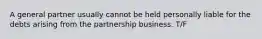 A general partner usually cannot be held personally liable for the debts arising from the partnership business. T/F