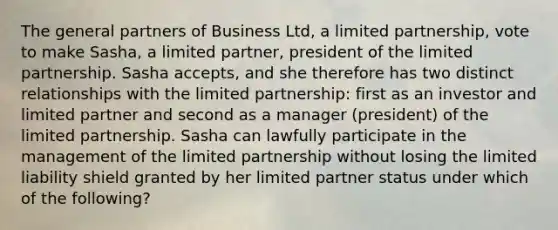 The general partners of Business Ltd, a limited partnership, vote to make Sasha, a limited partner, president of the limited partnership. Sasha accepts, and she therefore has two distinct relationships with the limited partnership: first as an investor and limited partner and second as a manager (president) of the limited partnership. Sasha can lawfully participate in the management of the limited partnership without losing the limited liability shield granted by her limited partner status under which of the following?