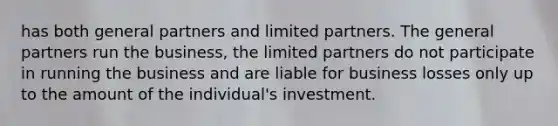 has both general partners and limited partners. The general partners run the business, the limited partners do not participate in running the business and are liable for business losses only up to the amount of the individual's investment.