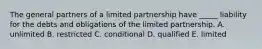 The general partners of a limited partnership have​ _____ liability for the debts and obligations of the limited partnership. A. unlimited B. restricted C. conditional D. qualified E. limited