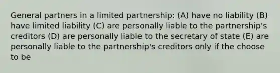 General partners in a limited partnership: (A) have no liability (B) have limited liability (C) are personally liable to the partnership's creditors (D) are personally liable to the secretary of state (E) are personally liable to the partnership's creditors only if the choose to be