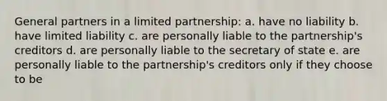 General partners in a limited partnership: a. have no liability b. have limited liability c. are personally liable to the partnership's creditors d. are personally liable to the secretary of state e. are personally liable to the partnership's creditors only if they choose to be