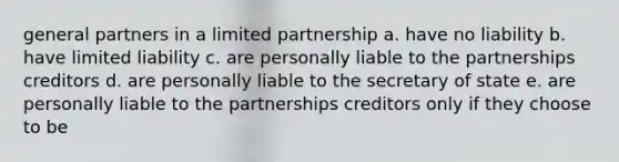 general partners in a limited partnership a. have no liability b. have limited liability c. are personally liable to the partnerships creditors d. are personally liable to the secretary of state e. are personally liable to the partnerships creditors only if they choose to be