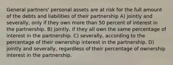 General partners' personal assets are at risk for the full amount of the debts and liabilities of their partnership A) jointly and severally, only if they own more than 50 percent of interest in the partnership. B) jointly, if they all own the same percentage of interest in the partnership. C) severally, according to the percentage of their ownership interest in the partnership. D) jointly and severally, regardless of their percentage of ownership interest in the partnership.