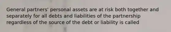 General partners' personal assets are at risk both together and separately for all debts and liabilities of the partnership regardless of the source of the debt or liability is called