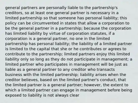 general partners are personally liable to the partnership's creditors, so at least one general partner is necessary in a limited partnership so that someone has personal liability; this policy can be circumvented in states that allow a corporation to be the general partner in a partnership; because the corporation has limited liability by virtue of corporation statutes, if a corporation is a general partner, no one in the limited partnership has personal liability; the liability of a limited partner is limited to the capital that she or he contributes or agrees to contribute to the partnership; limited partners enjoy this limited liability only so long as they do not participate in management; a limited partner who participates in management will be just as liable as a general partner to any creditor who transacts business with the limited partnership; liability arises when the creditor believes, based on the limited partner's conduct, that the limited partner is a general partner; however, the extent to which a limited partner can engage in management before being exposed to liability is not always clear