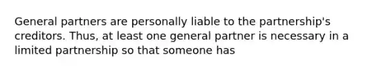 General partners are personally liable to the partnership's creditors. Thus, at least one general partner is necessary in a limited partnership so that someone has