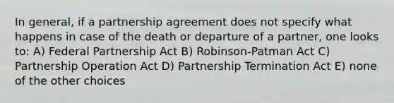 In general, if a partnership agreement does not specify what happens in case of the death or departure of a partner, one looks to: A) Federal Partnership Act B) Robinson-Patman Act C) Partnership Operation Act D) Partnership Termination Act E) none of the other choices