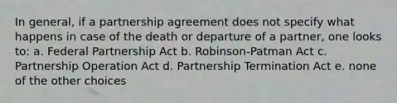 In general, if a partnership agreement does not specify what happens in case of the death or departure of a partner, one looks to: a. Federal Partnership Act b. Robinson-Patman Act c. Partnership Operation Act d. Partnership Termination Act e. none of the other choices