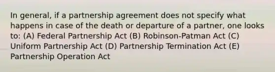 In general, if a partnership agreement does not specify what happens in case of the death or departure of a partner, one looks to: (A) Federal Partnership Act (B) Robinson-Patman Act (C) Uniform Partnership Act (D) Partnership Termination Act (E) Partnership Operation Act