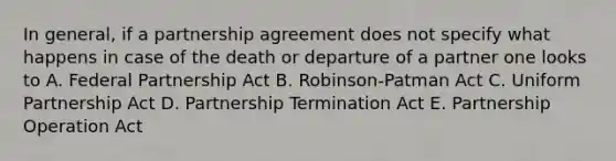 In general, if a partnership agreement does not specify what happens in case of the death or departure of a partner one looks to A. Federal Partnership Act B. Robinson-Patman Act C. Uniform Partnership Act D. Partnership Termination Act E. Partnership Operation Act