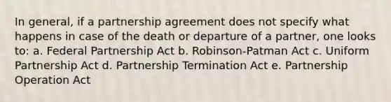 In general, if a partnership agreement does not specify what happens in case of the death or departure of a partner, one looks to: a. Federal Partnership Act b. Robinson-Patman Act c. Uniform Partnership Act d. Partnership Termination Act e. Partnership Operation Act