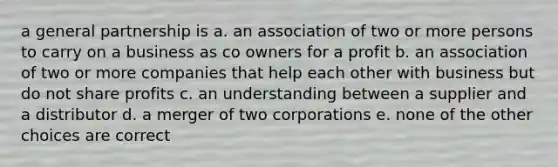 a general partnership is a. an association of two or more persons to carry on a business as co owners for a profit b. an association of two or more companies that help each other with business but do not share profits c. an understanding between a supplier and a distributor d. a merger of two corporations e. none of the other choices are correct