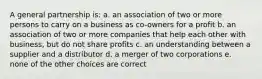 A general partnership is: a. an association of two or more persons to carry on a business as co-owners for a profit b. an association of two or more companies that help each other with business, but do not share profits c. an understanding between a supplier and a distributor d. a merger of two corporations e. none of the other choices are correct