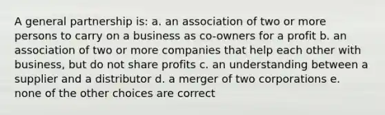 A general partnership is: a. an association of two or more persons to carry on a business as co-owners for a profit b. an association of two or more companies that help each other with business, but do not share profits c. an understanding between a supplier and a distributor d. a merger of two corporations e. none of the other choices are correct