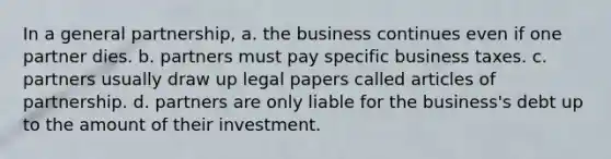 In a general partnership, a. the business continues even if one partner dies. b. partners must pay specific business taxes. c. partners usually draw up legal papers called articles of partnership. d. partners are only liable for the business's debt up to the amount of their investment.