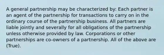 A general partnership may be characterized by: Each partner is an agent of the partnership for transactions to carry on in the ordinary course of the partnership business. All partners are liable jointly and severally for all obligations of the partnership unless otherwise provided by law. Corporations or other partnerships are co-owners of a partnership. All of the above are (True).