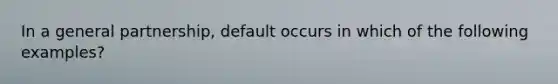 In a general partnership, default occurs in which of the following examples?