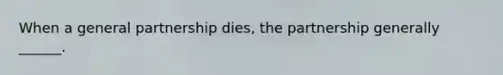 When a general partnership dies, the partnership generally ______.