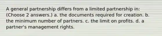 A general partnership differs from a limited partnership in: (Choose 2 answers.) a. the documents required for creation. b. the minimum number of partners. c. the limit on profits. d. a partner's management rights.