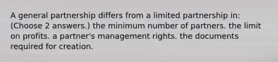 A general partnership differs from a limited partnership in: (Choose 2 answers.) the minimum number of partners. the limit on profits. a partner's management rights. the documents required for creation.