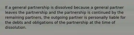 If a general partnership is dissolved because a general partner leaves the partnership and the partnership is continued by the remaining partners, the outgoing partner is personally liable for the debts and obligations of the partnership at the time of dissolution.