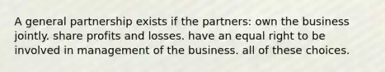 A general partnership exists if the partners: own the business jointly. share profits and losses. have an equal right to be involved in management of the business. all of these choices.