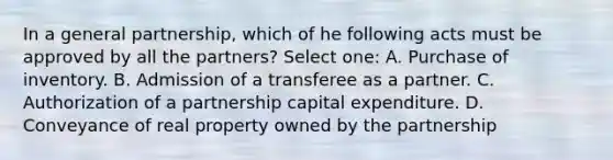 In a general partnership, which of he following acts must be approved by all the partners? Select one: A. Purchase of inventory. B. Admission of a transferee as a partner. C. Authorization of a partnership capital expenditure. D. Conveyance of real property owned by the partnership