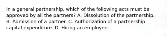 In a general partnership, which of the following acts must be approved by all the partners? A. Dissolution of the partnership. B. Admission of a partner. C. Authorization of a partnership capital expenditure. D. Hiring an employee.