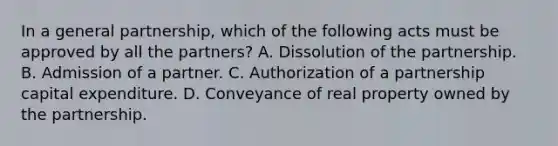 In a general partnership, which of the following acts must be approved by all the partners? A. Dissolution of the partnership. B. Admission of a partner. C. Authorization of a partnership capital expenditure. D. Conveyance of real property owned by the partnership.