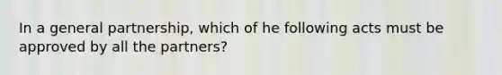 In a general partnership, which of he following acts must be approved by all the partners?