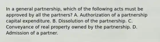 In a general partnership, which of the following acts must be approved by all the partners? A. Authorization of a partnership capital expenditure. B. Dissolution of the partnership. C. Conveyance of real property owned by the partnership. D. Admission of a partner.