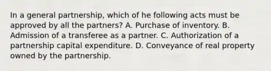 In a general partnership, which of he following acts must be approved by all the partners? A. Purchase of inventory. B. Admission of a transferee as a partner. C. Authorization of a partnership capital expenditure. D. Conveyance of real property owned by the partnership.