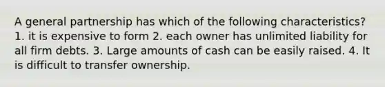 A general partnership has which of the following characteristics? 1. it is expensive to form 2. each owner has unlimited liability for all firm debts. 3. Large amounts of cash can be easily raised. 4. It is difficult to transfer ownership.