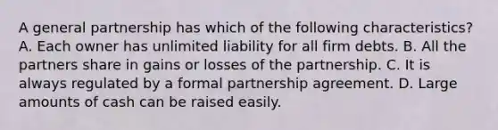 A general partnership has which of the following characteristics? A. Each owner has unlimited liability for all firm debts. B. All the partners share in gains or losses of the partnership. C. It is always regulated by a formal partnership agreement. D. Large amounts of cash can be raised easily.