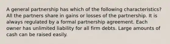 A general partnership has which of the following characteristics? All the partners share in gains or losses of the partnership. It is always regulated by a formal partnership agreement. Each owner has unlimited liability for all firm debts. Large amounts of cash can be raised easily.